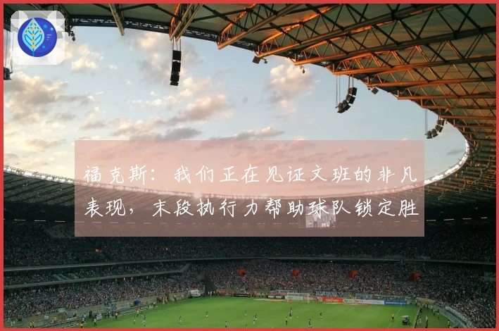 福克斯：我们正在见证文班的非凡表现，末段执行力帮助球队锁定胜利
