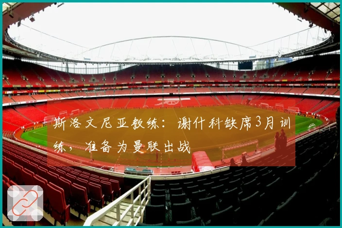 斯洛文尼亚教练：谢什科缺席3月训练，准备为曼联出战