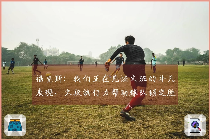 福克斯:我们正在见证文班的非凡表现,末段执行力帮助球队锁定胜利